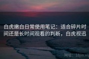 白虎嫩白日常使用笔记：适合碎片时间还是长时间观看的判断，白虎视迅