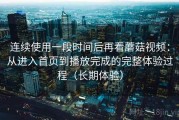 连续使用一段时间后再看蘑菇视频：从进入首页到播放完成的完整体验过程（长期体验）
