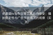 把蘑菇tv当作日常工具后的感受：播放稳定性与广告干扰情况的观察（实测）