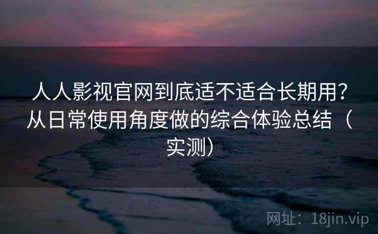 人人影视官网到底适不适合长期用？从日常使用角度做的综合体验总结（实测）