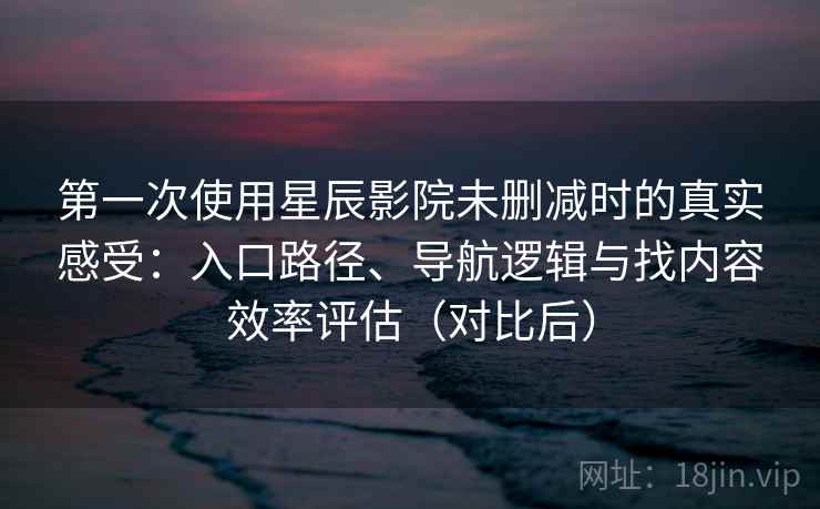 第一次使用星辰影院未删减时的真实感受：入口路径、导航逻辑与找内容效率评估（对比后）