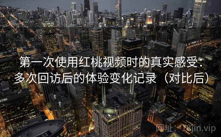 第一次使用红桃视频时的真实感受：多次回访后的体验变化记录（对比后）