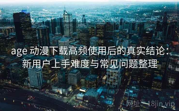 age 动漫下载高频使用后的真实结论：新用户上手难度与常见问题整理
