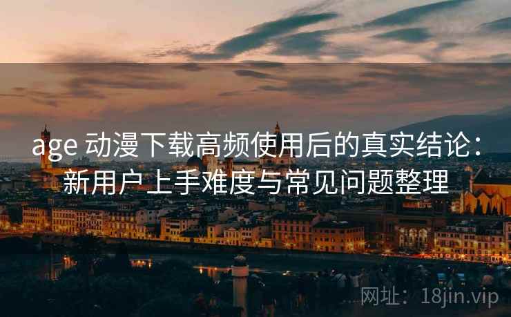 age 动漫下载高频使用后的真实结论：新用户上手难度与常见问题整理