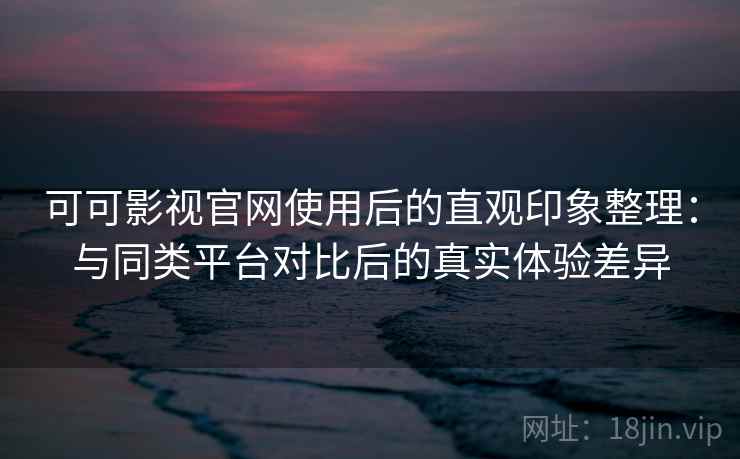 可可影视官网使用后的直观印象整理：与同类平台对比后的真实体验差异