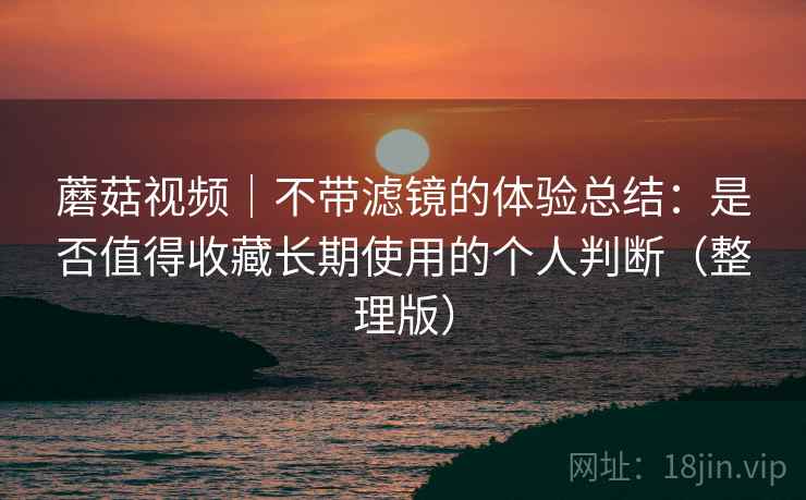蘑菇视频｜不带滤镜的体验总结：是否值得收藏长期使用的个人判断（整理版）