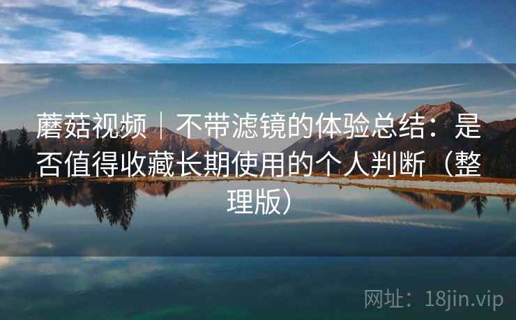 蘑菇视频｜不带滤镜的体验总结：是否值得收藏长期使用的个人判断（整理版）