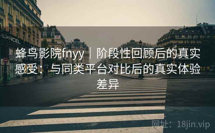 蜂鸟影院fnyy｜阶段性回顾后的真实感受：与同类平台对比后的真实体验差异