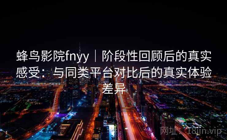蜂鸟影院fnyy｜阶段性回顾后的真实感受：与同类平台对比后的真实体验差异