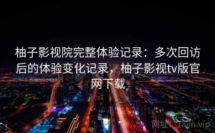 柚子影视院完整体验记录：多次回访后的体验变化记录，柚子影视tv版官网下载