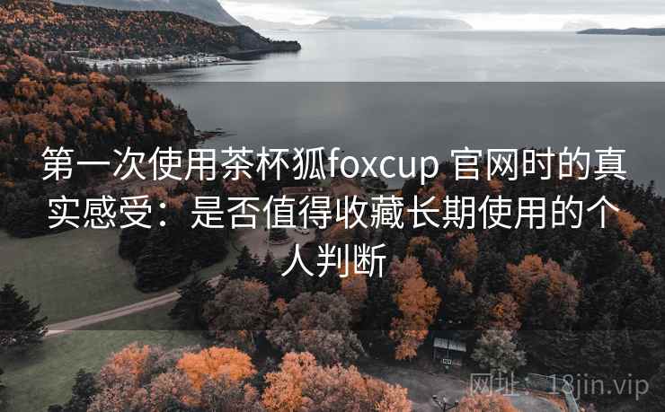 第一次使用茶杯狐foxcup 官网时的真实感受：是否值得收藏长期使用的个人判断