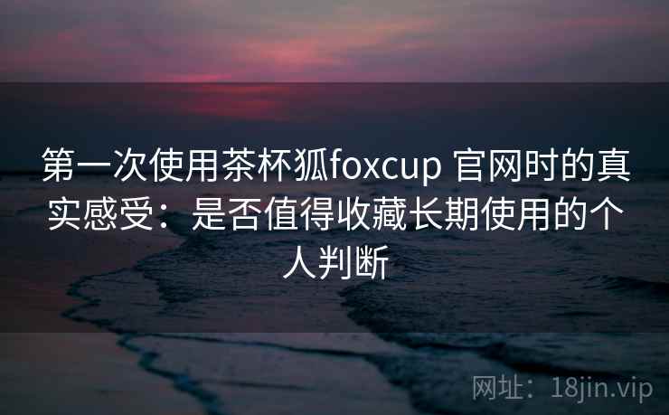 第一次使用茶杯狐foxcup 官网时的真实感受：是否值得收藏长期使用的个人判断