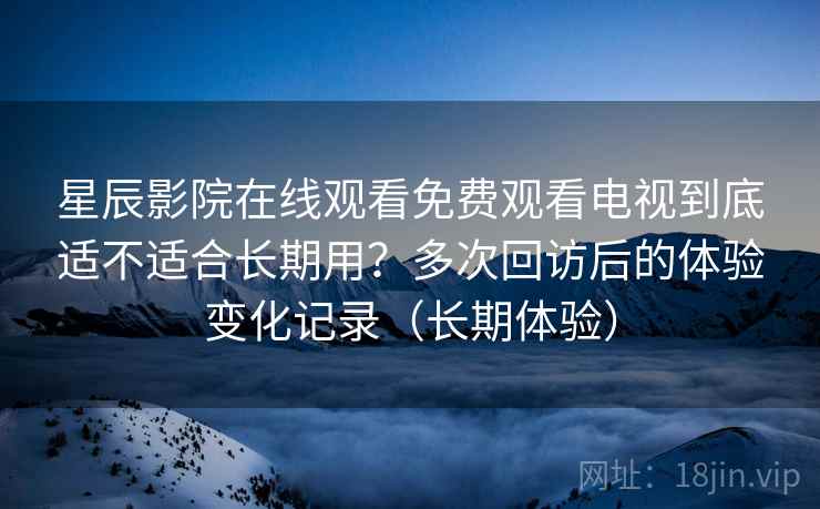 星辰影院在线观看免费观看电视到底适不适合长期用？多次回访后的体验变化记录（长期体验）