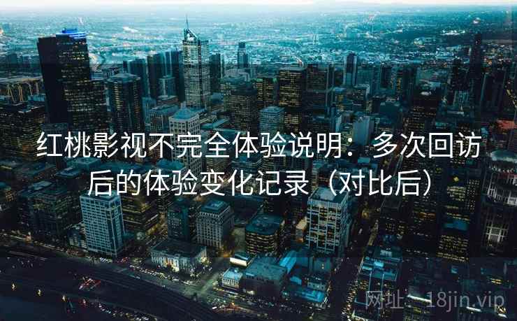 红桃影视不完全体验说明:多次回访后的体验变化记录(对比后) 红桃影视不完全体验说明:多次回访后的体验变化记录(对比后)