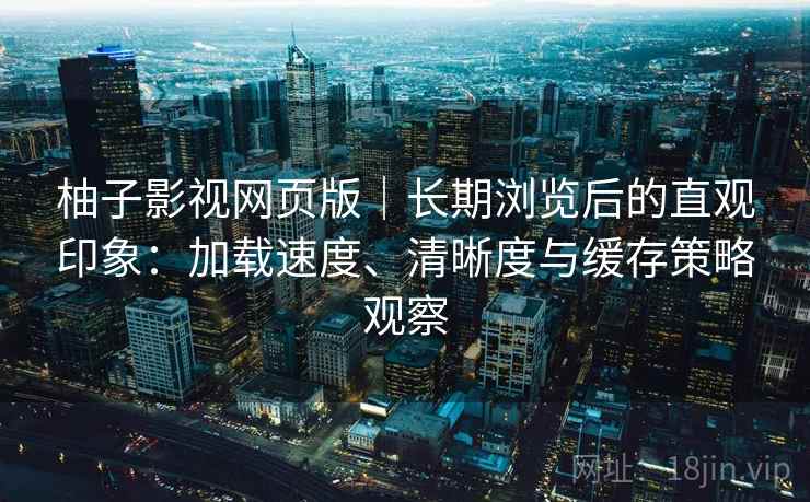 柚子影视网页版｜长期浏览后的直观印象：加载速度、清晰度与缓存策略观察