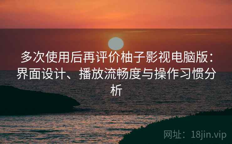 多次使用后再评价柚子影视电脑版：界面设计、播放流畅度与操作习惯分析