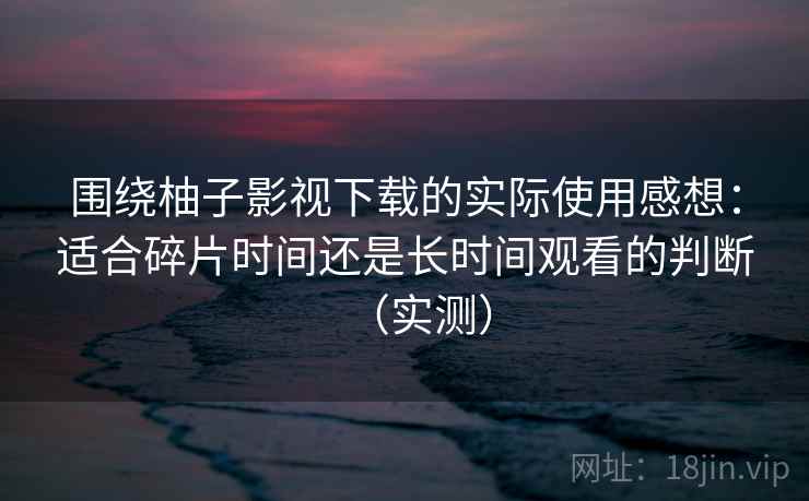 围绕柚子影视下载的实际使用感想：适合碎片时间还是长时间观看的判断（实测）