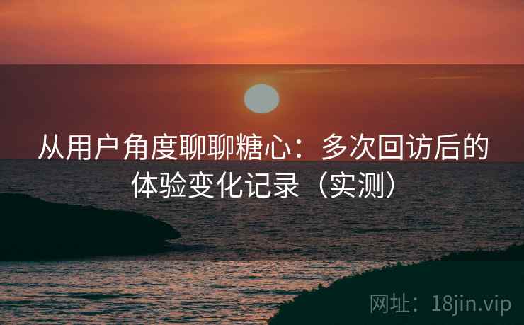 从用户角度聊聊糖心：多次回访后的体验变化记录（实测）