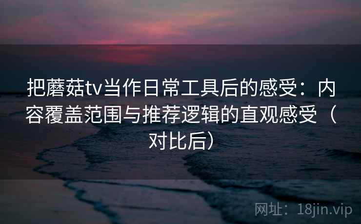 把蘑菇tv当作日常工具后的感受：内容覆盖范围与推荐逻辑的直观感受（对比后）
