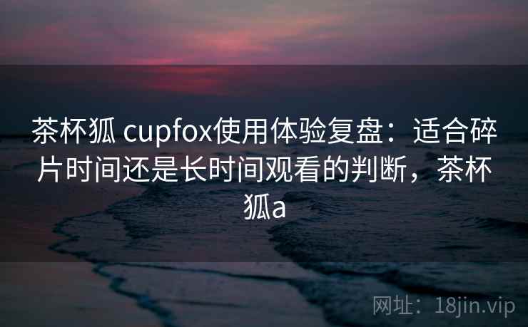 茶杯狐 cupfox使用体验复盘：适合碎片时间还是长时间观看的判断，茶杯狐a