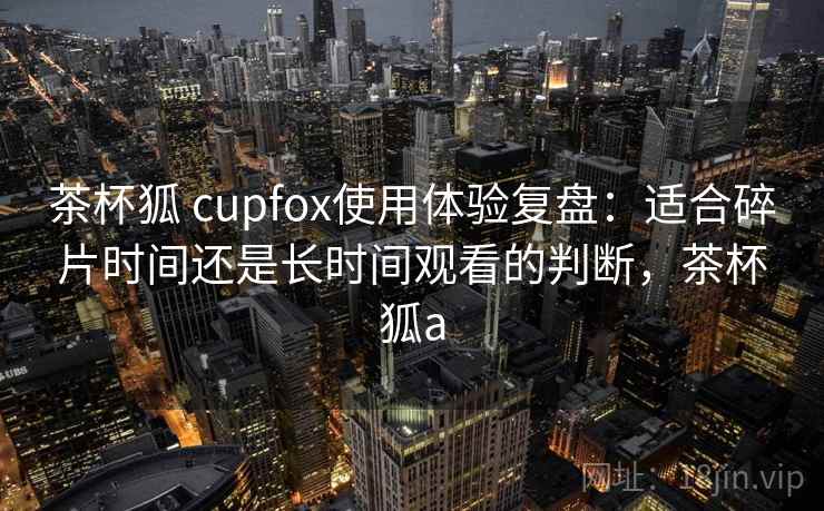 茶杯狐 cupfox使用体验复盘：适合碎片时间还是长时间观看的判断，茶杯狐a