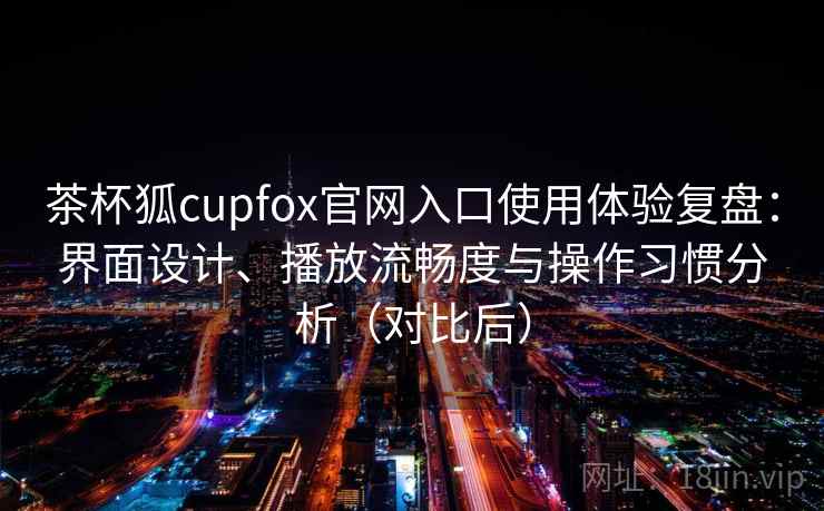 茶杯狐cupfox官网入口使用体验复盘：界面设计、播放流畅度与操作习惯分析（对比后）