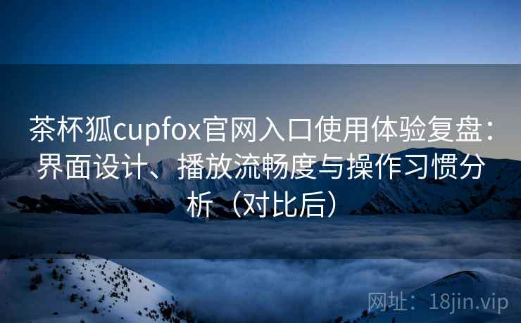 茶杯狐cupfox官网入口使用体验复盘：界面设计、播放流畅度与操作习惯分析（对比后）