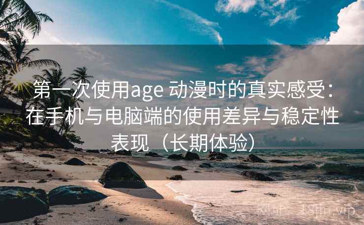 第一次使用age 动漫时的真实感受：在手机与电脑端的使用差异与稳定性表现（长期体验）