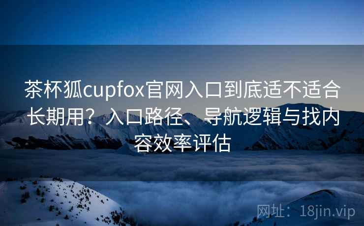 茶杯狐cupfox官网入口到底适不适合长期用？入口路径、导航逻辑与找内容效率评估
