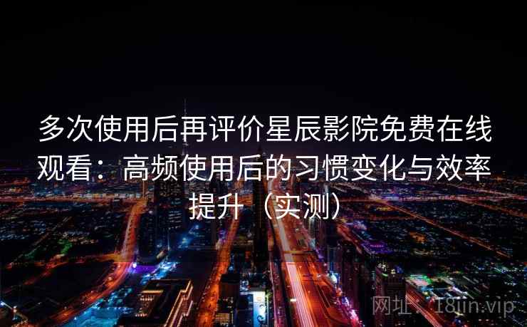 多次使用后再评价星辰影院免费在线观看：高频使用后的习惯变化与效率提升（实测）