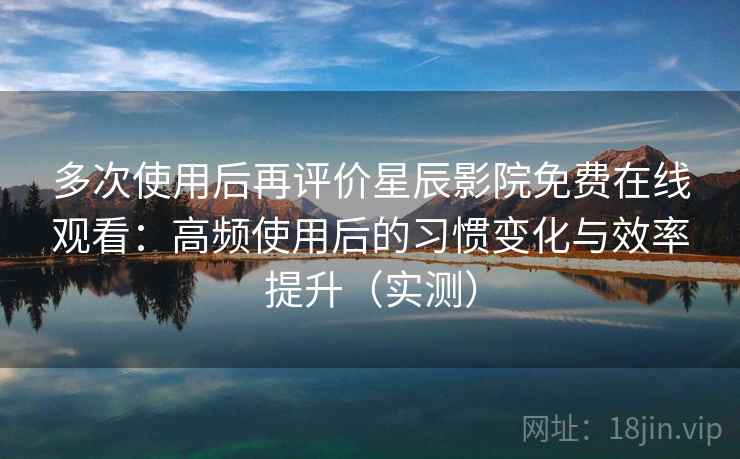 多次使用后再评价星辰影院免费在线观看：高频使用后的习惯变化与效率提升（实测）