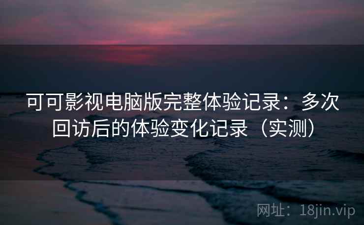 可可影视电脑版完整体验记录：多次回访后的体验变化记录（实测）