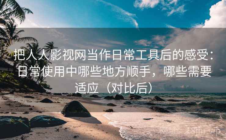 把人人影视网当作日常工具后的感受：日常使用中哪些地方顺手，哪些需要适应（对比后）