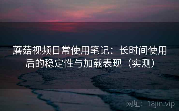 蘑菇视频日常使用笔记：长时间使用后的稳定性与加载表现（实测）