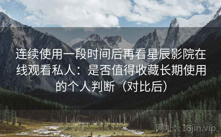 连续使用一段时间后再看星辰影院在线观看私人：是否值得收藏长期使用的个人判断（对比后）