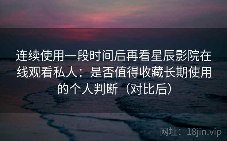 连续使用一段时间后再看星辰影院在线观看私人：是否值得收藏长期使用的个人判断（对比后）