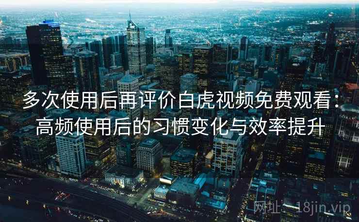 多次使用后再评价白虎视频免费观看:高频使用后的习惯变化与效率提升 多次使用后再评价白虎视频免费观看:高频使用后的习惯变化与效率提升