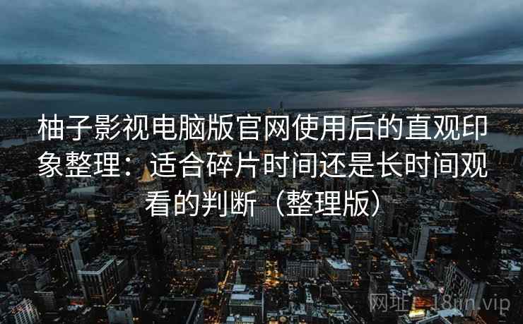 柚子影视电脑版官网使用后的直观印象整理:适合碎片时间还是长时间观看的判断(整理版) 柚子影视电脑版官网使用后的直观印象整理:适合碎片时间还是长时间观看的判断(整理版)