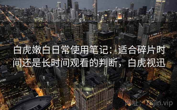 白虎嫩白日常使用笔记:适合碎片时间还是长时间观看的判断,白虎视迅 白虎嫩白日常使用笔记:适合碎片时间还是长时间观看的判断,白虎视迅
