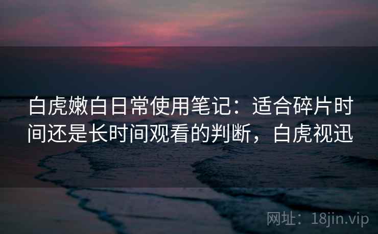 白虎嫩白日常使用笔记:适合碎片时间还是长时间观看的判断,白虎视迅 白虎嫩白日常使用笔记:适合碎片时间还是长时间观看的判断,白虎视迅