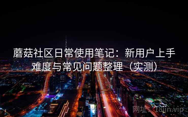 蘑菇社区日常使用笔记:新用户上手难度与常见问题整理(实测) 蘑菇社区日常使用笔记:新用户上手难度与常见问题整理(实测)