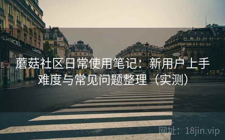 蘑菇社区日常使用笔记:新用户上手难度与常见问题整理(实测) 蘑菇社区日常使用笔记:新用户上手难度与常见问题整理(实测)