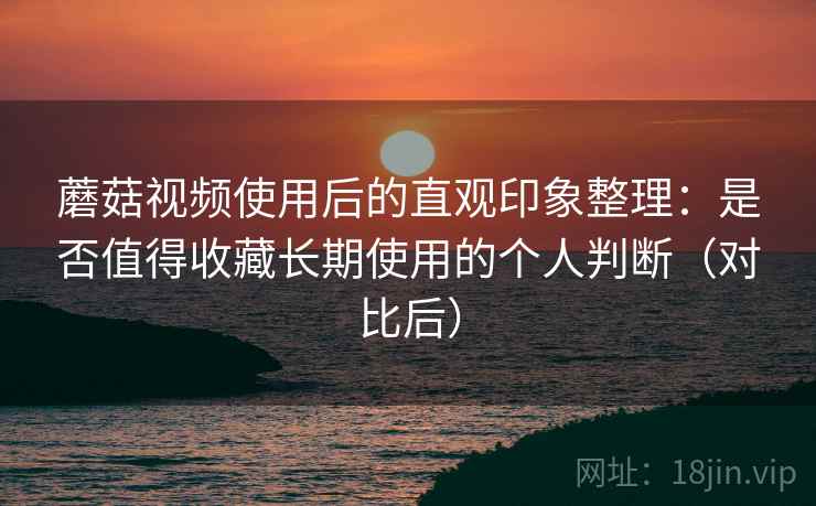 蘑菇视频使用后的直观印象整理：是否值得收藏长期使用的个人判断（对比后）