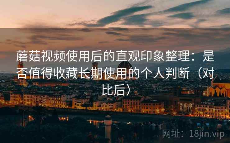 蘑菇视频使用后的直观印象整理：是否值得收藏长期使用的个人判断（对比后）