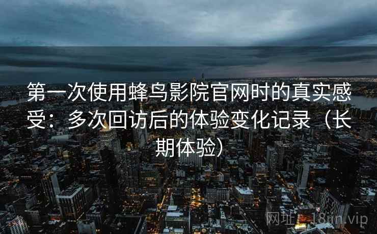 第一次使用蜂鸟影院官网时的真实感受：多次回访后的体验变化记录（长期体验）