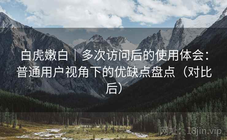 白虎嫩白|多次访问后的使用体会:普通用户视角下的优缺点盘点(对比后) 白虎嫩白|多次访问后的使用体会:普通用户视角下的优缺点盘点(对比后)