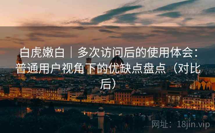 白虎嫩白|多次访问后的使用体会:普通用户视角下的优缺点盘点(对比后) 白虎嫩白|多次访问后的使用体会:普通用户视角下的优缺点盘点(对比后)