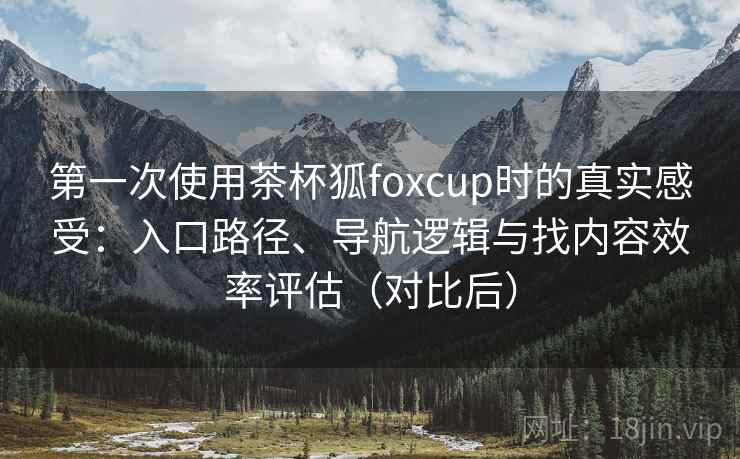 第一次使用茶杯狐foxcup时的真实感受:入口路径、导航逻辑与找内容效率评估(对比后) 第一次使用茶杯狐foxcup时的真实感受:入口路径、导航逻辑与找内容效率评估(对比后)