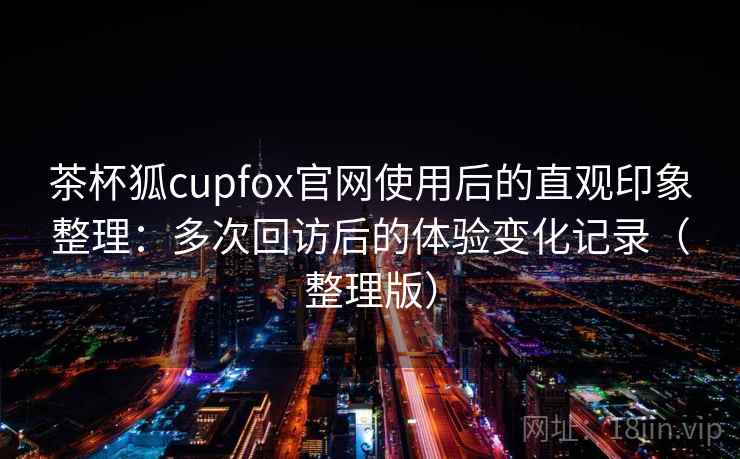茶杯狐cupfox官网使用后的直观印象整理:多次回访后的体验变化记录(整理版) 茶杯狐cupfox官网使用后的直观印象整理:多次回访后的体验变化记录(整理版)