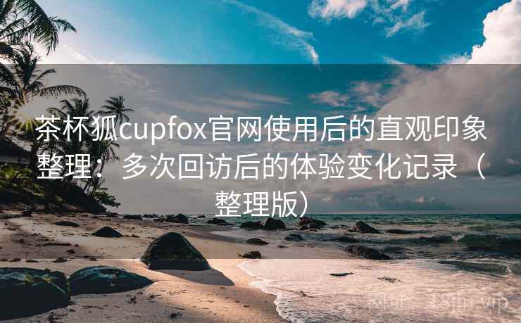 茶杯狐cupfox官网使用后的直观印象整理:多次回访后的体验变化记录(整理版) 茶杯狐cupfox官网使用后的直观印象整理:多次回访后的体验变化记录(整理版)